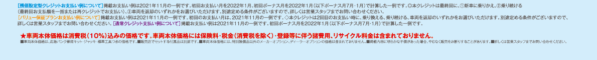 ［残価設定型クレジットお支払い例について］掲載お支払い例は2021年11月の一例です。初回お支払い月を2022年1月、初回ボーナス月を2022年1月（以下ボーナス月7月・1月）で計算した一例です。◎本クレジットは最終回に、①新車に乗りかえ、②乗り続ける（最終回お支払額を一括または再クレジットでお支払い）、③車両を返却のいずれかをお選びいただけます。別途定める条件がございますので、詳しくは営業スタッフまでお問い合わせください。［バリュー保証プランお支払い例について］掲載お支払い例は2021年11月の一例です。初回のお支払い月は、2021年11月の一例です。◇本クレジットは2回目のお支払い時に、乗り換える、乗り続ける、車両を返却のいずれかをお選びいただけます。別途定める条件がございますので、詳しくは営業スタッフまでお問い合わせください。［通常クレジット支払い例について］掲載お支払い例は2021年11月の一例です。初回ボーナス月を2022年1月（以下ボーナス月7月・1月）で計算した一例です。★車両本体価格は消費税（10%）込みの価格です。車両本体価格には保険料・税金（消費税を除く）・登録等に伴う諸費用、リサイクル料金は含まれておりません。■車両本体価格は、応急パンク修理キット・ジャッキ・標準工具つきの価格です。■販売店でセットする付属品は別途です。■車両本体価格には、特別装備品以外のメーカーオプション、ディーラーオプションの価格は含まれておりません。■掲載内容に明らかな不備があった場合、やむなく販売をお断りすることがあります。■詳しくは営業スタッフまでお問い合わせください。